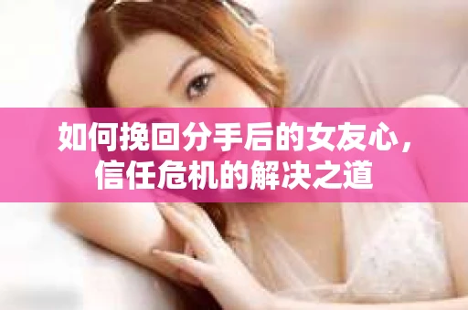 如何挽回分手后的女友心，信任危机的解决之道