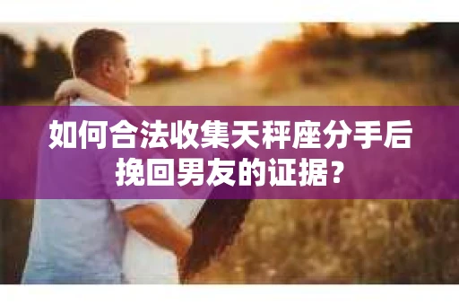 如何合法收集天秤座分手后挽回男友的证据？