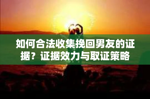 如何合法收集挽回男友的证据？证据效力与取证策略
