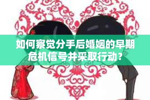 如何察觉分手后婚姻的早期危机信号并采取行动？