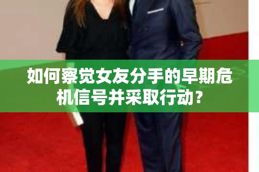 如何察觉女友分手的早期危机信号并采取行动？