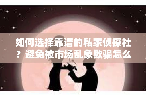 如何选择靠谱的私家侦探社？避免被市场乱象欺骗怎么办？