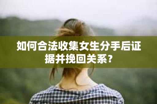 如何合法收集女生分手后证据并挽回关系？