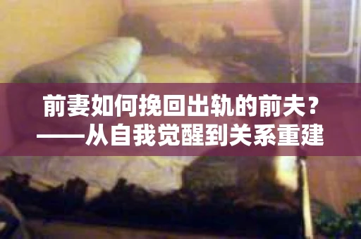 前妻如何挽回出轨的前夫？——从自我觉醒到关系重建的全面指南
