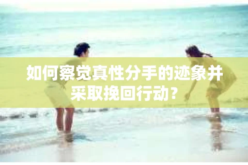 如何察觉真性分手的迹象并采取挽回行动？