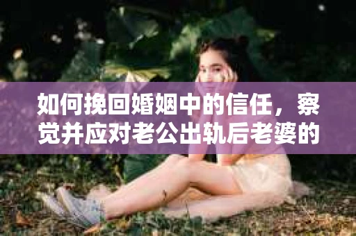 如何挽回婚姻中的信任，察觉并应对老公出轨后老婆的危机信号
