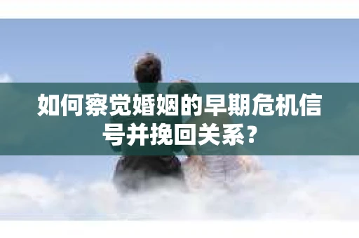 如何察觉婚姻的早期危机信号并挽回关系？
