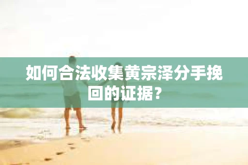 如何合法收集黄宗泽分手挽回的证据？