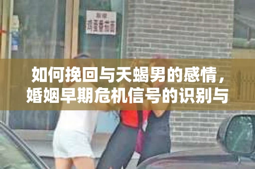 如何挽回与天蝎男的感情，婚姻早期危机信号的识别与应对