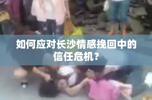 如何应对长沙情感挽回中的信任危机？