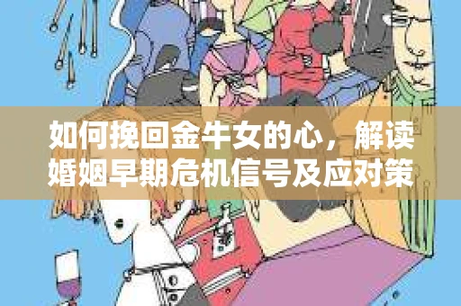 如何挽回金牛女的心，解读婚姻早期危机信号及应对策略