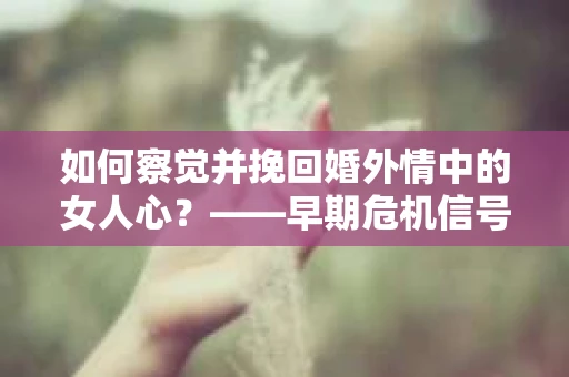 如何察觉并挽回婚外情中的女人心？——早期危机信号与干预策略