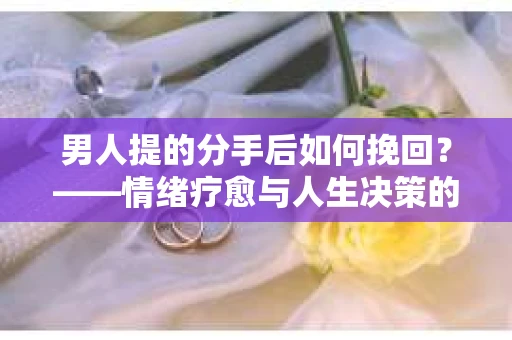 男人提的分手后如何挽回？——情绪疗愈与人生决策的干货指南