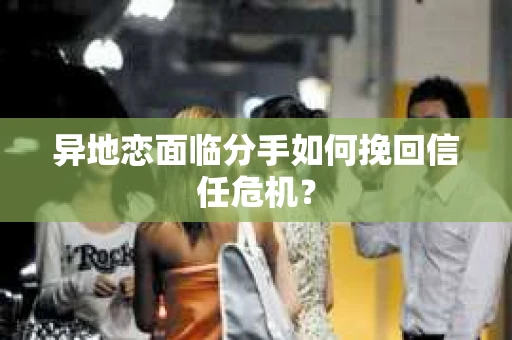 异地恋面临分手如何挽回信任危机？