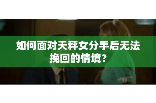 如何面对天秤女分手后无法挽回的情境？