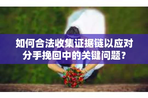 如何合法收集证据链以应对分手挽回中的关键问题？