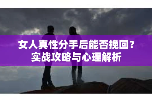 女人真性分手后能否挽回？实战攻略与心理解析