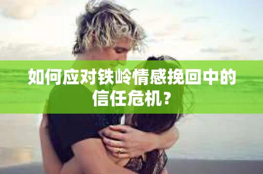 如何应对铁岭情感挽回中的信任危机? 如何应对铁岭情感挽回中的信任危机?