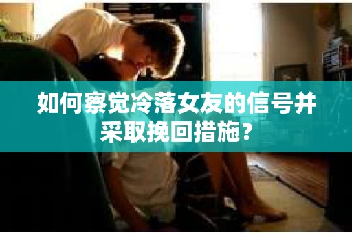 如何察觉冷落女友的信号并采取挽回措施？