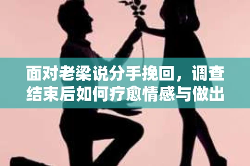面对老梁说分手挽回，调查结束后如何疗愈情感与做出人生决策？