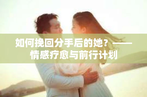 如何挽回分手后的她?——情感疗愈与前行计划 如何挽回分手后的她?——情感疗愈与前行计划
