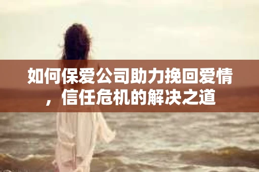 如何保爱公司助力挽回爱情，信任危机的解决之道
