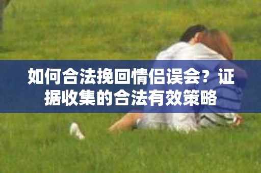 如何合法挽回情侣误会？证据收集的合法有效策略