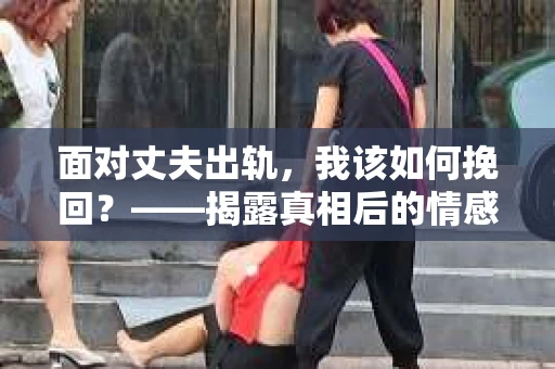 面对丈夫出轨,我该如何挽回?——揭露真相后的情感疗愈与人生决策 面对丈夫出轨,我该如何挽回?——揭露真相后的情感疗愈与人生决策