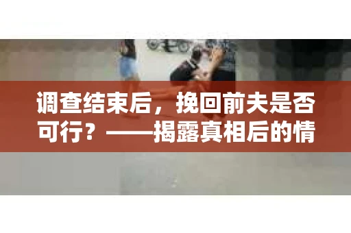 调查结束后，挽回前夫是否可行？——揭露真相后的情感疗愈与人生决策