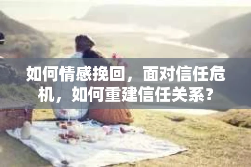如何情感挽回,面对信任危机,如何重建信任关系? 如何情感挽回,面对信任危机,如何重建信任关系?
