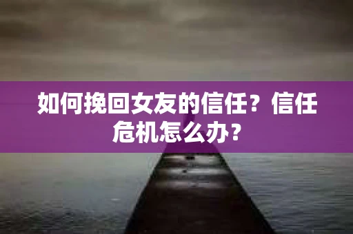 如何挽回女友的信任？信任危机怎么办？