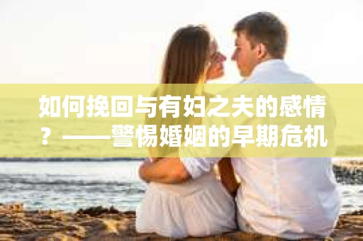 如何挽回与有妇之夫的感情？——警惕婚姻的早期危机信号