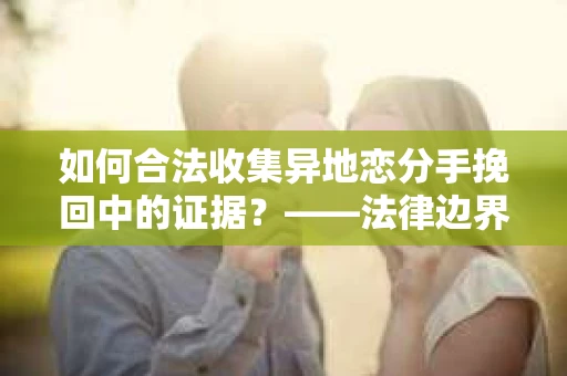 如何合法收集异地恋分手挽回中的证据？——法律边界内的取证策略