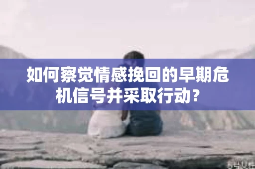 如何察觉情感挽回的早期危机信号并采取行动？
