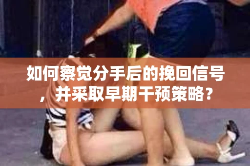 如何察觉分手后的挽回信号，并采取早期干预策略？