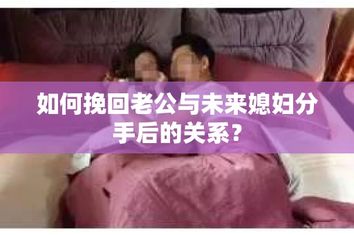 如何挽回老公与未来媳妇分手后的关系？