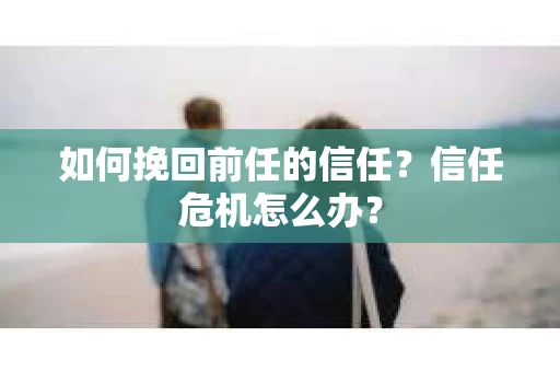 如何挽回前任的信任？信任危机怎么办？