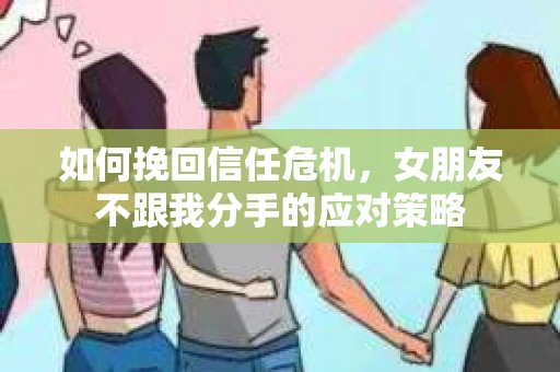 如何挽回信任危机，女朋友不跟我分手的应对策略