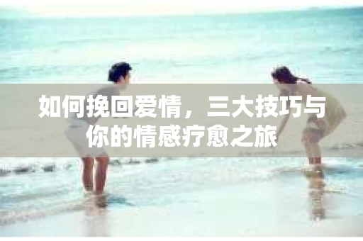 如何挽回爱情，三大技巧与你的情感疗愈之旅